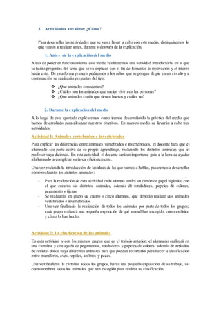 3. Actividades a realizar: ¿Cómo?
Para desarrollar las actividades que se van a llevar a cabo con este medio, distinguiremos lo
que vamos a realizar antes, durante y después de la explicación.
1. Antes de la explicación del medio
Antes de poner en funcionamiento este medio realizaremos una actividad introductoria en la que
se harán preguntas del tema que se va explicar con el fin de fomentar la motivación y el interés
hacia este. De esta forma primero pediremos a los niños que se pongan de pie en un círculo y a
continuación se realizarán preguntas del tipo:
 ¿Qué animales conocemos?
 ¿Cuáles son los animales que suelen vivir con las personas?
 ¿Qué animales creéis que tienen huesos y cuáles no?
2. Durante la explicación del medio
A lo largo de este apartado explicaremos cómo iremos desarrollando la práctica del medio que
hemos desarrollado para alcanzar nuestros objetivos. En nuestro medio se llevarán a cabo tres
actividades:
Actividad 1: Animales vertebrados e invertebrados
Para explicar las diferencias entre animales vertebrados e invertebrados, el docente hará que el
alumnado sea parte activa de su propio aprendizaje, realizando los distintos animales que el
profesor vaya diciendo. En esta actividad, el docente será un importante guía a la hora de ayudar
al alumnado a completar su tarea eficientemente.
Una vez realizada la introducción de las ideas de las que vamos a hablar, pasaremos a desarrollar
cómo realizarán los distintos animales:
- Para la realización de esta actividad cada alumno tendrá un cartón de papel higiénico con
el que crearán sus distintos animales, además de rotuladores, papeles de colores,
pegamento y tijeras.
- Se realizarán en grupo de cuatro o cinco alumnos, que deberán realizar dos animales
vertebrados e invertebrados.
- Una vez finalizado la realización de todos los animales por parte de todos los grupos;
cada grupo realizará una pequeña exposición de qué animal han escogido, cómo es físico
y cómo lo han hecho.
Actividad 2: La clasificación de los animales
En esta actividad y con los mismos grupos que en el trabajo anterior; el alumnado realizará en
una cartulina y con ayuda de pegamentos, rotuladores y papeles de colores, además de artículos
de revistas donde haya diferentes animales para que puedan recortarlos para hacer la clasificación
entre mamíferos, aves, reptiles, anfibios y peces.
Una vez finalizan la cartulina todos los grupos, harán una pequeña exposición de su trabajo, así
como nombrar todos los animales que han escogido para realizar su clasificación.
 