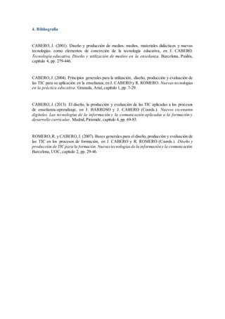 4. Bibliografía
CABERO, J. (2001). Diseño y producción de medios: medios, materiales didácticos y nuevas
tecnologías como elementos de concreción de la tecnología educativa, en J. CABERO.
Tecnología educativa. Diseño y utilización de medios en la enseñanza. Barcelona, Paidós,
capítulo 4, pp. 279-446.
CABERO,J. (2004). Principios generales para la utilización, diseño, producción y evaluación de
las TIC para su aplicación en la enseñanza, en J. CABERO y R. ROMERO. Nuevas tecnologías
en la práctica educativa. Granada, Arial, capítulo 1, pp. 7-29.
CABERO, J. (2013). El diseño, la producción y evaluación de las TIC aplicadas a los procesos
de enseñanza-aprendizaje, en J. BARROSO y J. CABERO (Coords.). Nuevos escenarios
digitales. Las tecnologías de la información y la comunicación aplicadas a la formación y
desarrollo curricular. Madrid, Pirámide, capítulo 4, pp. 69-83.
ROMERO,R. y CABERO,J. (2007). Bases generales para el diseño, producción y evaluación de
las TIC en los procesos de formación, en J. CABERO y R. ROMERO (Coords.). Diseño y
producción de TIC para la formación.Nuevastecnologías de la información y la comunicación.
Barcelona, UOC, capítulo 2, pp. 29-46.
 