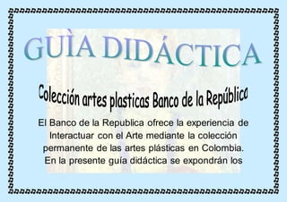 El Banco de la Republica ofrece la experiencia de 
Interactuar con el Arte mediante la colección 
permanente de las artes plásticas en Colombia. 
En la presente guía didáctica se expondrán los 
 