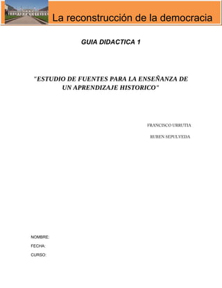 La reconstrucción de la democracia
GUIA DIDACTICA 1
"ESTUDIO DE FUENTES PARA LA ENSEÑANZA DE
UN APRENDIZAJE HISTORICO"
FRANCISCO URRUTIA
RUBEN SEPULVEDA
NOMBRE:
FECHA:
CURSO:
 