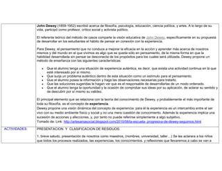 John Dewey (1859-1952) escribió acerca de filosofía, psicología, educación, ciencia política, y artes. A lo largo de su
vida, participó como profesor, crítico social y activista político.
El referente teórico del método de casos comparte la visión educativa de John Dewey, específicamente en su propuesta
de desarrollar en los estudiantes el hábito de pensar en conexión con la experiencia.
Para Dewey, el pensamiento que no conduce a mejorar la eficacia en la acción y aprender más acerca de nosotros
mismos y del mundo en el que vivimos es algo que se queda sólo en pensamiento, de la misma forma en que la
habilidad desarrollada sin pensar se desconecta de los propósitos para los cuales será utilizada. Dewey propone un
método de enseñanza con las siguientes características:
Que el alumno tenga una situación de experiencia auténtica, es decir, que exista una actividad continua en la que
esté interesado por sí mismo.
Que surja un problema auténtico dentro de esta situación como un estímulo para el pensamiento.
Que el alumno posea la información y haga las observaciones necesarias para tratarlo.
Que las soluciones sugeridas le hagan ver que es el responsable de desarrollarlas de un modo ordenado.
Que el alumno tenga la oportunidad y la ocasión de comprobar sus ideas por su aplicación, de aclarar su sentido y
de descubrir por sí mismo su validez.
El principal elemento que se relaciona con la teoría del conocimiento de Dewey, y probablemente el más importante de
toda su filosofía, es el concepto de experiencia.
Dewey propone una visión dinámica del concepto de experiencia: para él la experiencia es un intercambio entre el ser
vivo con su medio ambiente físico y social y no una mera cuestión de conocimiento. Además la experiencia implica una
sucesión de acciones y afecciones, y, por tanto no puede referirse simplemente a algo subjetivo.
Tomado de: Link: http://artesaniasocial.blogspot.com/2010/08/la-escuela- progresiva-de-dewey-seguimos.html
ACTIVIDADES: PRESENTACION Y CLASIFICACION DE RESIDUOS:
1. breve saludo, presentación de nosotros como maestros, (nombres, universidad, taller…) Se les aclarara a los niños
que todos los procesos realizados, las experiencias, los conocimientos, y reflexiones que llevaremos a cabo se van a
 