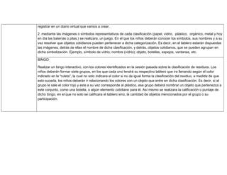 registrar en un diario virtual que vamos a crear.
2. mediante las imágenes o símbolos representativos de cada clasificación (papel, vidrio, plástico, orgánico, metal y hoy
en día las baterías o pilas.) se realizara, un juego. En el que los niños deberán conocer los símbolos, sus nombres y a su
vez resolver que objetos cotidianos pueden pertenecer a dicha categorización. Es decir, en el tablero estarán dispuestas
las imágenes, detrás de ellas el nombre de dicha clasificación, y detrás, objetos cotidianos, que se pueden agrupan en
dicha simbolización. Ejemplo, símbolo de vidrio; nombre (vidrio); objeto, botellas, espejos, ventanas, etc.
BINGO:
Realizar un bingo interactivo, con los colores identificados en la sesión pasada sobre la clasificación de residuos. Los
niños deberán formar siete grupos, en los que cada uno tendrá su respectivo tablero que ira llenando según el color
indicado en la “ruleta”, la cual no solo indicara el color si no de igual forma la clasificación del residuo, a medida de que
esto suceda, los niños deberán ir relacionando los colores con un objeto que entre en dicha clasificación. Es decir, si al
grupo le sale el color rojo y este a su vez corresponde al plástico, ese grupo deberá nombrar un objeto que pertenezca a
este conjunto, como una botella, o algún elemento cotidiano para él. Así mismo se realizara la calificación o puntaje de
dicho bingo, en el que no solo se calificara el tablero sino, la cantidad de objetos mencionados por el grupo o su
participación.
 