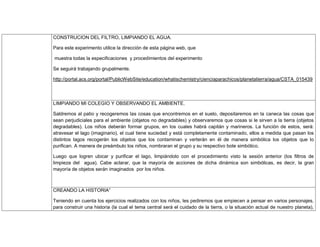 CONSTRUCION DEL FILTRO, LIMPIANDO EL AGUA.
Para este experimento utilice la dirección de esta página web, que
muestra todas la especificaciones y procedimientos del experimento
Se seguirá trabajando grupalmente.
http://portal.acs.org/portal/PublicWebSite/education/whatischemistry/cienciaparachicos/planetatierra/agua/CSTA_015439
LIMPIANDO MI COLEGIO Y OBSERVANDO EL AMBIENTE.
Saldremos al patio y recogeremos las cosas que encontremos en el suelo, depositaremos en la caneca las cosas que
sean perjudiciales para el ambiente (objetos no degradables) y observaremos que cosas si le sirven a la tierra (objetos
degradables). Los niños deberán formar grupos, en los cuales habrá capitán y marineros. La función de estos, será:
atravesar el lago (imaginario), el cual tiene suciedad y está completamente contaminado, ellos a medida que pasan los
distintos lagos recogerán los objetos que los contaminan y verterán en él de manera simbólica los objetos que lo
purifican. A manera de preámbulo los niños, nombraran el grupo y su respectivo bote simbólico.
Luego que logren ubicar y purificar el lago, limpiándolo con el procedimiento visto la sesión anterior (los filtros de
limpieza del agua). Cabe aclarar, que la mayoría de acciones de dicha dinámica son simbólicas, es decir, la gran
mayoría de objetos serán imaginados por los niños.
CREANDO LA HISTORIA”
Teniendo en cuenta los ejercicios realizados con los niños, les pediremos que empiecen a pensar en varios personajes,
para construir una historia (la cual el tema central será el cuidado de la tierra, o la situación actual de nuestro planeta),
 