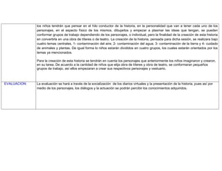 los niños tendrán que pensar en el hilo conductor de la historia, en la personalidad que van a tener cada uno de los
personajes, en el aspecto físico de los mismos, dibujarlos y empezar a plasmar las ideas que tengan, se pueden
conformar grupos de trabajo dependiendo de los personajes, o individual, pero la finalidad de la creación de esta historia
en convertirla en una obra de títeres o de teatro. La creación de la historia, pensada para dicha sesión, se realizara bajo
cuatro temas centrales, 1- contaminación del aire; 2- contaminación del agua; 3- contaminación de la tierra y 4- cuidado
de animales y plantas. De igual forma lo niños estarán divididos en cuatro grupos, los cuales estarán orientados por los
temas ya mencionados.
Para la creación de esta historia se tendrán en cuenta los personajes que anteriormente los niños imaginaron y crearon,
en su tarea. De acuerdo a la cantidad de niños que elija obra de títeres y obra de teatro, se conformaran pequeños
grupos de trabajo, así ellos empezaran a crear sus respectivos personajes y vestuario.
EVALUACION: La evaluación se hará a través de la socialización de los diarios virtuales y la presentación de la historia, pues así por
medio de los personajes, los diálogos y la actuación se podrán percibir los conocimientos adquiridos.
 
