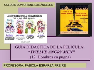 GUIA DIDÁCTICA DE LA PELÍCULA:
“TWELVE ANGRY MEN”
(12 Hombres en pugna)
COLEGIO DON ORIONE LOS ÁNGELES
PROFESORA: FABIOLA ESPARZA FREIRE
 