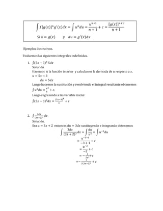 ∫ 𝑓[𝑔(𝑥)]𝑛
𝑔′(𝑥)𝑑𝑥 = ∫ 𝑢𝑛
𝑑𝑢 =
𝑢𝑛+1
𝑛 + 1
+ 𝑐 =
[𝑔(𝑥)]𝑛+1
𝑛 + 1
Si 𝑢 = 𝑔(𝑥) 𝑦 𝑑𝑢 = 𝑔′(𝑥)𝑑𝑥
Ejemplos ilustrativos.
Evaluemos las siguientes integrales indefinidas.
1. ∫(5𝑥 − 3)3
5𝑑𝑥
Solución
Hacemos 𝑢 la función interior y calculamos la derivada de 𝑢 respecto a 𝑥.
𝑢 = 5𝑥 − 3
𝑑𝑢 = 5𝑑𝑥
Luego hacemos la sustitución y resolviendo el integral resultante obtenemos
∫ 𝑢3
𝑑𝑢 =
𝑢
4
4
+ 𝑐.
Luego regresando a las variable inicial
∫(5𝑥 − 3)3
𝑑𝑥 =
(5𝑥−3)
4
4
+ 𝑐
2. ∫
3𝑑𝑥
(3𝑥+2)3
𝑑𝑥
Solución.
Sea 𝑢 = 3𝑥 + 2 entonces 𝑑𝑢 = 3𝑑𝑥 sustituyendo e integrando obtenemos
∫
3𝑑𝑥
(3𝑥 + 2)3
𝑑𝑥 = ∫
𝑑𝑢
𝑢3
= ∫ 𝑢−3
𝑑𝑢
=
𝑢−3+1
−3 + 1
+ 𝑐
=
𝑢−2
−2
+ 𝑐
= −
1
2𝑢2
+c
=−
1
2(3𝑥+2)2
+ 𝑐
 