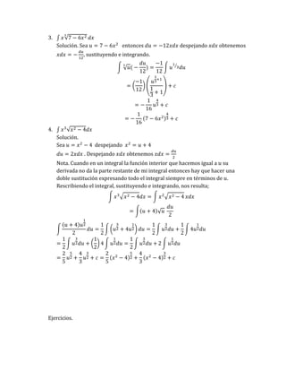 3. ∫ 𝑥√7 − 6𝑥2
3
𝑑𝑥
Solución. Sea 𝑢 = 7 − 6𝑥2
entonces 𝑑𝑢 = −12𝑥𝑑𝑥 despejando 𝑥𝑑𝑥 obtenemos
𝑥𝑑𝑥 = −
𝑑𝑢
12
, sustituyendo e integrando.
∫ √𝑢
3
( −
𝑑𝑢
12
) =
−1
12
∫ 𝑢
1
3
⁄
𝑑𝑢
= (
−1
12
) (
𝑢
1
3
+1
1
3
+ 1
) + 𝑐
= −
1
16
𝑢
4
3 + 𝑐
= −
1
16
(7 − 6𝑥2)
4
3 + 𝑐
4. ∫ 𝑥3
√𝑥2 − 4𝑑𝑥
Solución.
Sea 𝑢 = 𝑥2
− 4 despejando 𝑥2
= 𝑢 + 4
𝑑𝑢 = 2𝑥𝑑𝑥 . Despejando 𝑥𝑑𝑥 obtenemos 𝑥𝑑𝑥 =
𝑑𝑢
2
Nota. Cuando en un integral la función interior que hacemos igual a 𝑢 su
derivada no da la parte restante de mi integral entonces hay que hacer una
doble sustitución expresando todo el integral siempre en términos de 𝑢.
Rescribiendo el integral, sustituyendo e integrando, nos resulta;
∫ 𝑥3√𝑥2 − 4𝑑𝑥 = ∫ 𝑥2√𝑥2 − 4 𝑥𝑑𝑥
= ∫(𝑢 + 4)√𝑢
𝑑𝑢
2
∫
(𝑢 + 4)𝑢
1
2
2
𝑑𝑢 =
1
2
∫ (𝑢
3
2 + 4𝑢
1
2) 𝑑𝑢 =
1
2
∫ 𝑢
3
2𝑑𝑢 +
1
2
∫ 4𝑢
1
2𝑑𝑢
=
1
2
∫ 𝑢
3
2𝑑𝑢 + (
1
2
) 4 ∫ 𝑢
1
2𝑑𝑢 =
1
2
∫ 𝑢
3
2𝑑𝑢 + 2 ∫ 𝑢
1
2𝑑𝑢
=
2
5
𝑢
5
2 +
4
3
𝑢
3
2 + 𝑐 =
2
5
(𝑥2
− 4)
5
2 +
4
3
(𝑥2
− 4)
3
2 + 𝑐
Ejercicios.
 
