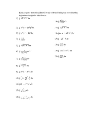 Para adquirir dominio del método de sustitución se pide encontrar las
siguientes integrales indefinidas.
1) ∫ √3 + 9𝑥 𝑑𝑥
2) ∫ 𝑥2(6 − 2𝑥3)
2
3𝑑𝑥
3) ∫ 𝑥4(𝑥5
− 4)5
𝑑𝑥
4) ∫
𝑦𝑑𝑦
√𝑦2+1
5) ∫ 5√8𝑥 + 5
3
𝑑𝑥
6) ∫
1
√𝑥(√𝑥+1)
3 𝑑𝑥
7) ∫
𝑥3+2
𝑥4+8𝑥+1
𝑑𝑥
8) ∫
(√𝑢+3)
4
√𝑢
𝑑𝑢
9) ∫ 𝑧3(5 − 𝑧2)7
𝑑𝑧
10) ∫ (1 +
1
𝑥
)
2
.
1
𝑥2
𝑑𝑥
11) ∫(3 − 𝑥4)3
𝑥3
𝑑𝑥
12) ∫
𝑣2
(𝑣3−2)2
𝑑𝑣
13) ∫
𝑥2+𝑥
(4−3𝑥2−2𝑥3)4
𝑑𝑥
14) ∫
𝑥2−1
√2𝑥−1
𝑑𝑥
15) ∫ 𝑥√𝑥 + 2 𝑑𝑥
16) ∫(𝑥 + 1) √2 − 𝑥𝑑𝑥
17) ∫ 𝑡√𝑡 − 4
3
𝑑𝑡
18) ∫
2𝑥+1
√𝑥+4
𝑑𝑥
19) ∫ 𝑡𝑎𝑛4
𝑥𝑠𝑒𝑐2
𝑥 𝑑𝑥
20) ∫
𝑠𝑒𝑛𝑥
𝑐𝑜𝑠3𝑥
𝑑𝑥
 