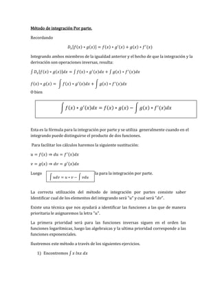 Método de integración Por parte.
Recordando
𝐷𝑥[𝑓(𝑥) ∗ 𝑔(𝑥)] = 𝑓(𝑥) ∗ 𝑔′(𝑥) + 𝑔(𝑥) ∗ 𝑓′
(𝑥)
Integrando ambos miembros de la igualdad anterior y el hecho de que la integración y la
derivación son operaciones inversas, resulta:
∫ 𝐷𝑥[𝑓(𝑥) ∗ 𝑔(𝑥)]𝑑𝑥 = ∫ 𝑓(𝑥) ∗ 𝑔′(𝑥)𝑑𝑥 + ∫ 𝑔(𝑥) ∗ 𝑓′
(𝑥)𝑑𝑥
𝑓(𝑥) ∗ 𝑔(𝑥) = ∫ 𝑓(𝑥) ∗ 𝑔′(𝑥)𝑑𝑥 + ∫ 𝑔(𝑥) ∗ 𝑓′
(𝑥)𝑑𝑥
O bien
Esta es la fórmula para la integración por parte y se utiliza generalmente cuando en el
integrando puede distinguirse el producto de dos funciones.
Para facilitar los cálculos haremos la siguiente sustitución:
𝑢 = 𝑓(𝑥) ⇒ 𝑑𝑢 = 𝑓′(𝑥)𝑑𝑥
𝑣 = 𝑔(𝑥) ⇒ 𝑑𝑣 = 𝑔′(𝑥)𝑑𝑥
Luego fórmula para la integración por parte.
La correcta utilización del método de integración por partes consiste saber
Identificar cual de los elementos del integrando será "𝑢" y cual será "𝑑𝑣".
Existe una técnica que nos ayudará a identificar las funciones a las que de manera
prioritaria le asignaremos la letra "𝑢".
La primera prioridad será para las funciones inversas siguen en el orden las
funciones logarítmicas, luego las algebraicas y la ultima prioridad corresponde a las
funciones exponenciales.
Ilustremos este método a través de los siguientes ejercicios.
1) Encontremos ∫ 𝑥 𝑙𝑛𝑥 𝑑𝑥
∫ 𝑓(𝑥) ∗ 𝑔′(𝑥)𝑑𝑥 = 𝑓(𝑥) ∗ 𝑔(𝑥) − ∫ 𝑔(𝑥) ∗ 𝑓′
(𝑥)𝑑𝑥
∫ 𝑢𝑑𝑣 = 𝑢 ∗ 𝑣 − ∫ 𝑣𝑑𝑢
 
