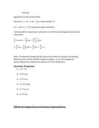Solución:
Siguiendo el orden de prioridad
Hacemos 𝑢 = 𝑙𝑛𝑥 ⇒ 𝑑𝑢 =
1
𝑥
𝑑𝑥 diferenciando "𝑢"
𝑑𝑣 = 𝑥𝑑𝑥 ⇒ 𝑣 =
𝑥2
2
Integrando ambos miembros.
Sustituyendo las expresiones anteriores en la fórmula de integración por partes,
obtenemos:
∫ 𝑥 𝑙𝑛𝑥 𝑑𝑥 =
𝑥2
2
𝑙𝑛𝑥 − ∫
𝑥2
2
.
1
𝑥
𝑑𝑥
=
𝑥2
2
𝑙𝑛𝑥 −
1
2
∫ 𝑥𝑑𝑥 =
𝑥2
2
𝑙𝑛𝑥 −
𝑥2
4
+ 𝑐
Nota. El método de integración por parte nos facilito los cálculos, sin embargo
debemos tener mucho cuidado cuando se asignen 𝑢 y 𝑑𝑣. Una asignación
equivocada puede complicar los cálculos en vez de facilitarlos.
Ejercicios Propuestos
1) ∫ 𝑥𝑒−𝑥
𝑑𝑥
2) ∫ √𝑥 𝑙𝑛𝑥𝑑𝑥
3) ∫ 𝑥2
𝑙𝑛𝑥𝑑𝑥
4) ∫ 𝑥5
𝑙𝑛 (3𝑥)𝑑𝑥
5) ∫ 𝑥4
𝑐𝑜𝑠𝑥 𝑑𝑥
6) ∫ 𝑥3
𝑙𝑛𝑥 𝑑𝑥
Método de integración para funciones trigonométricas.
 