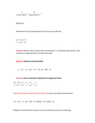 ...
factor
factor


segundo
B
primer
A
Ejemplo 1:
Determinar la descomposición en fracciones parciales de:
x
x
x
x
x
3
2
9
13
4
2
3
2




Primero observo que el numerador tiene grado 2 y el denominador grado 3 por
lo tanto no tengo que hacer una división larga.
Segundo: factorizo el denominador
    
1
3
3
2
3
2 2
2
3







 x
x
x
x
x
x
x
x
x
Tercero: coloco cada factor obtenido de la siguiente forma
1
3
3
2
9
13
4
2
3
2









x
C
x
B
x
A
x
x
x
x
x
Obtengo el mínimo común denominador, lo opero y lo igualo al numerador.
        
3
1
1
3
9
13
4 2








 x
x
C
x
x
B
x
x
A
x
x
Podemos resolverlo por matrices o por el método que más nos convenga:
 