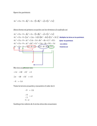 Opero los paréntesis
     
x
x
C
x
x
B
x
x
A
x
x 3
3
2
9
13
4 2
2
2
2









Ahora formo mi primera ecuación con los términos al cuadrado asi
     
     
    A
C
B
A
x
C
B
A
x
x
x
A
Cx
Bx
Ax
Cx
Bx
Ax
x
x
Cx
Cx
Bx
Bx
A
Ax
Ax
x
x
Cx
Cx
Bx
Bx
A
Ax
Ax
x
x
x
x
C
x
x
B
x
x
A
x
x
3
3
2
9
13
4
3
3
2
9
13
4
3
3
2
9
13
4
3
3
2
9
13
4
3
3
2
9
13
4
2
2
2
2
2
2
2
2
2
2
2
2
2
2
2
2
2
2













































Mis tres ecuaciones son:
4
1
1
1 


 C
B
A
13
3
1
2 


 C
B
A
A
3
9 


Tomo la tercera ecuación y encuentro el valor de A
A
3
9 


A
A




3
3
9
Sustituyo los valores de A en las otras dos ecuaciones
Multiplico las letras en los paréntesis
Quito los paréntesis
Los ordeno
Factorizo asi
 