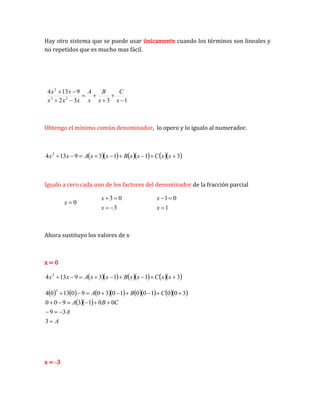 Hay otro sistema que se puede usar únicamente cuando los términos son lineales y
no repetidos que es mucho mas fácil.
1
3
3
2
9
13
4
2
3
2









x
C
x
B
x
A
x
x
x
x
x
Obtengo el mínimo común denominador, lo opero y lo igualo al numerador.
        
3
1
1
3
9
13
4 2








 x
x
C
x
x
B
x
x
A
x
x
Igualo a cero cada uno de los factores del denominador de la fracción parcial
0

x
3
0
3




x
x
1
0
1



x
x
Ahora sustituyo los valores de x
x = 0
        
3
1
1
3
9
13
4 2








 x
x
C
x
x
B
x
x
A
x
x
            
  
A
A
C
B
A
C
B
A



















3
3
9
0
0
1
3
9
0
0
3
0
0
1
0
0
1
0
3
0
9
0
13
0
4
2
x = -3
 