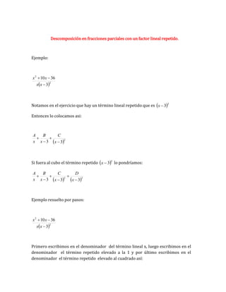 Descomposición en fracciones parciales con un factor lineal repetido.
Ejemplo:
 2
2
3
36
10



x
x
x
x
Notamos en el ejercicio que hay un término lineal repetido que es  2
3

x
Entonces lo colocamos asi:
 2
3
3 



x
C
x
B
x
A
Si fuera al cubo el término repetido  3
3

x lo pondríamos:
   3
2
3
3
3 





x
D
x
C
x
B
x
A
Ejemplo resuelto por pasos:
 2
2
3
36
10



x
x
x
x
Primero escribimos en el denominador del término lineal x, luego escribimos en el
denominador el término repetido elevado a la 1 y por último escribimos en el
denominador el término repetido elevado al cuadrado así:
 
