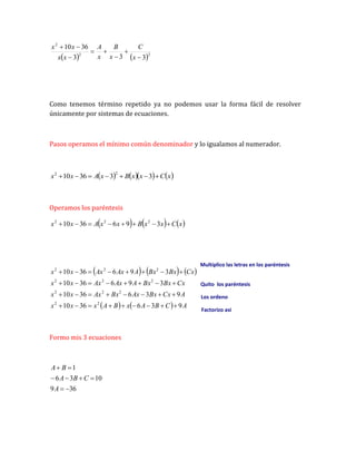    2
2
2
3
3
3
36
10








x
C
x
B
x
A
x
x
x
x
Como tenemos término repetido ya no podemos usar la forma fácil de resolver
únicamente por sistemas de ecuaciones.
Pasos operamos el mínimo común denominador y lo igualamos al numerador.
      
x
C
x
x
B
x
A
x
x 





 3
3
36
10
2
2
Operamos los paréntesis
     
x
C
x
x
B
x
x
A
x
x 






 3
9
6
36
10 2
2
2
     
    A
C
B
A
x
B
A
x
x
x
A
Cx
Bx
Ax
Bx
Ax
x
x
Cx
Bx
Bx
A
Ax
Ax
x
x
Cx
Bx
Bx
A
Ax
Ax
x
x
9
3
6
36
10
9
3
6
36
10
3
9
6
36
10
3
9
6
36
10
2
2
2
2
2
2
2
2
2
2
2

































Formo mis 3 ecuaciones
36
9
10
3
6
1








A
C
B
A
B
A
Multiplico las letras en los paréntesis
Quito los paréntesis
Los ordeno
Factorizo asi
 