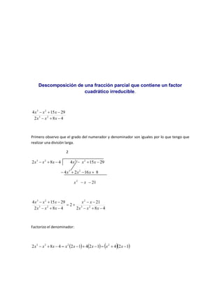Descomposición de una fracción parcial que contiene un factor
cuadrático irreducible.
4
8
2
29
15
4
2
3
2
3






x
x
x
x
x
x
Primero observo que el grado del numerador y denominador son iguales por lo que tengo que
realizar una división larga.
2
4
8
2 2
3


 x
x
x 29
15
4 2
3


 x
x
x
8
16
2
4 2
3



 x
x
x
2
x x
 21

4
8
2
21
2
4
8
2
29
15
4
2
3
2
2
3
2
3













x
x
x
x
x
x
x
x
x
x
x
Factorizo el denominador:
      
1
2
4
1
2
4
1
2
4
8
2 2
2
2
3









 x
x
x
x
x
x
x
x
 