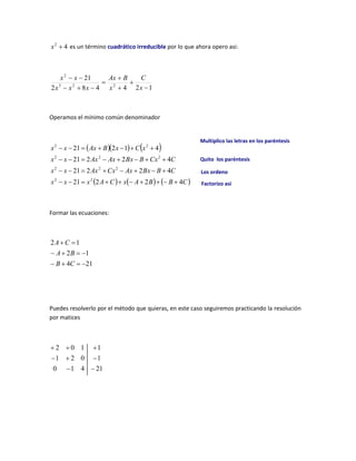 4
2

x es un término cuadrático irreducible por lo que ahora opero asi:
1
2
4
4
8
2
21
2
2
3
2










x
C
x
B
Ax
x
x
x
x
x
Operamos el mínimo común denominador
    
     
C
B
B
A
x
C
A
x
x
x
C
B
Bx
Ax
Cx
Ax
x
x
C
Cx
B
Bx
Ax
Ax
x
x
x
C
x
B
Ax
x
x
4
2
2
21
4
2
2
21
4
2
2
21
4
1
2
21
2
2
2
2
2
2
2
2
2
2

































Formar las ecuaciones:
21
4
1
2
1
2










C
B
B
A
C
A
Puedes resolverlo por el método que quieras, en este caso seguiremos practicando la resolución
por matices
21
4
1
0
1
0
2
1
1
1
0
2








Multiplico las letras en los paréntesis
Quito los paréntesis
Los ordeno
Factorizo asi
 