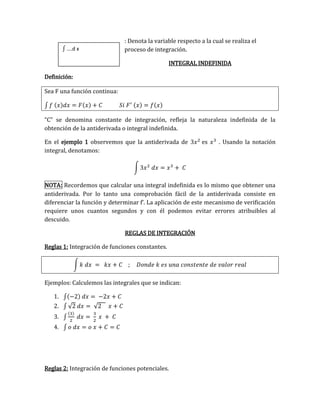 : Denota la variable respecto a la cual se realiza el
proceso de integración.
INTEGRAL INDEFINIDA
Definición:
Sea F una función continua:
∫ 𝑓 (𝑥)𝑑𝑥 = 𝐹(𝑥) + 𝐶 𝑆𝑖 𝐹′ (𝑥) = 𝑓(𝑥)
“C” se denomina constante de integración, refleja la naturaleza indefinida de la
obtención de la antiderivada o integral indefinida.
En el ejemplo 1 observemos que la antiderivada de 3𝑥2
es 𝑥3
. Usando la notación
integral, denotamos:
∫ 3𝑥2
𝑑𝑥 = 𝑥3
+ 𝐶
NOTA: Recordemos que calcular una integral indefinida es lo mismo que obtener una
antiderivada. Por lo tanto una comprobación fácil de la antiderivada consiste en
diferenciar la función y determinar f’. La aplicación de este mecanismo de verificación
requiere unos cuantos segundos y con él podemos evitar errores atribuibles al
descuido.
REGLAS DE INTEGRACIÓN
Reglas 1: Integración de funciones constantes.
∫ 𝑘 𝑑𝑥 = 𝑘𝑥 + 𝐶 ; 𝐷𝑜𝑛𝑑𝑒 𝑘 𝑒𝑠 𝑢𝑛𝑎 𝑐𝑜𝑛𝑠𝑡𝑒𝑛𝑡𝑒 𝑑𝑒 𝑣𝑎𝑙𝑜𝑟 𝑟𝑒𝑎𝑙
Ejemplos: Calculemos las integrales que se indican:
1. ∫(−2) 𝑑𝑥 = −2𝑥 + 𝐶
2. ∫ √2 𝑑𝑥 = √2 𝑥 + 𝐶
3. ∫
(3)
2
𝑑𝑥 =
3
2
𝑥 + 𝐶
4. ∫ 𝑜 𝑑𝑥 = 𝑜 𝑥 + 𝐶 = 𝐶
Reglas 2: Integración de funciones potenciales.
∫ ….d x
 
