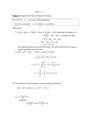 = 6√𝑥 + 𝐶
Reglas 4: Integración de Suma o Resta de funciones.
Si ∫ 𝑓 (𝑥) 𝑑𝑥 y ∫ 𝑔 (𝑥) 𝑑𝑥 existen entonces
∫[𝑓 (𝑥) ± 𝑔 (𝑥)]𝑑𝑥 = ∫ 𝑓 (𝑥)𝑑𝑥 ± ∫ 𝑔 (𝑥)𝑑𝑥
Calculemos:
1. ∫(4𝑥 − 6)𝑑𝑥 = ∫ 4𝑥𝑑𝑥 − ∫ 6𝑑𝑥 = 4 ∫ 𝑥𝑑𝑥 − 6 ∫ 𝑑𝑥 Aplicando las reglas 4 y 3.
= 4 [
𝑥1+1
1+1
+ 𝐶] − 6[𝑥 + 𝐶2] Según la regla 2
= 4.
𝑥2
2
+ 4𝐶1 − 6𝑥 − 6𝐶2
= 2𝑥2
− 6𝑥 + 4𝑐1 − 6𝐶2
= 2𝑥2
− 6𝑥 + 𝐶
En el ejemplo notamos que tanto 4𝐶1como −6𝐶2 son constantes por lo que se
puede considerar como una sola.
2. ∫(1 + √𝑥 + 𝑥)𝑑𝑥 = ∫ 1𝑑𝑥 + ∫ √𝑥𝑑𝑥 + ∫ 𝑥 𝑑𝑥
= ∫ 𝑑𝑥 + ∫ 𝑥1/2
𝑑𝑥 + ∫ 𝑥 𝑑𝑥
= 𝑥 + 𝐶1 +
𝑥
1
2
+1
1
2
+ 1
+ 𝐶2 +
𝑥1+1
1 + 1
+ 𝐶3
= 𝑥 +
𝑥
3
2
3
2
+
𝑥2
2
+ 𝐶1 + 𝐶2 + 𝐶3
Por ser la suma de constantes igual a otra constante obtenemos:
∫(1 + √𝑥 + 𝑥) 𝑑𝑥 = 𝑥 +
2
3
𝑥3/2
+
𝑥2
2
+ 𝐶
3. ∫
𝑥 2+ 3𝑥−2
√𝑥
3 𝑑𝑥
Solución:
∫
𝑥2+3𝑥−2
√𝑥
3 = 𝑑𝑥 ∫
𝑥2+3𝑥−2
𝑥
1
3
𝑑𝑥
 