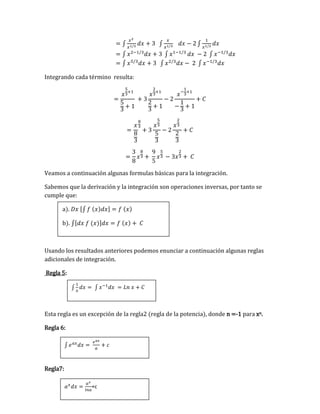 ∫
1
𝑥
𝑑𝑥 = ∫ 𝑥−1
𝑑𝑥 = 𝐿𝑛 𝑥 + 𝐶
∫ 𝑒𝑎𝑥
𝑑𝑥 =
𝑒𝑎𝑥
𝑎
+ 𝑐
𝑎𝑥
𝑑𝑥 =
𝑎𝑥
𝑙𝑛𝑎
+c
= ∫
𝑥2
𝑥1/3
𝑑𝑥 + 3 ∫
𝑥
𝑥1/3
𝑑𝑥 − 2 ∫
1
𝑥1/3
𝑑𝑥
= ∫ 𝑥2−1/3
𝑑𝑥 + 3 ∫ 𝑥1−1/3
𝑑𝑥 − 2 ∫ 𝑥−1/3
𝑑𝑥
= ∫ 𝑥5/3
𝑑𝑥 + 3 ∫ 𝑥2/3
𝑑𝑥 − 2 ∫ 𝑥−1/3
𝑑𝑥
Integrando cada término resulta:
=
𝑥
5
3
+1
5
3
+ 1
+ 3
𝑥
2
3
+1
2
3
+ 1
− 2
𝑥−
1
3
+1
−
1
3
+ 1
+ 𝐶
=
𝑥
8
3
8
3
+ 3
𝑥
5
3
5
3
− 2
𝑥
2
3
2
3
+ 𝐶
=
3
8
𝑥
8
3 +
9
5
𝑥
5
3 − 3𝑥
2
3 + 𝐶
Veamos a continuación algunas formulas básicas para la integración.
Sabemos que la derivación y la integración son operaciones inversas, por tanto se
cumple que:
a). 𝐷𝑥 [∫ 𝑓 (𝑥)𝑑𝑥] = 𝑓 (𝑥)
b). ∫[𝑑𝑥 𝑓 (𝑥)]𝑑𝑥 = 𝑓 (𝑥) + 𝐶
Usando los resultados anteriores podemos enunciar a continuación algunas reglas
adicionales de integración.
Regla 5:
Esta regla es un excepción de la regla2 (regla de la potencia), donde n =-1 para xn.
Regla 6:
Regla7:
 