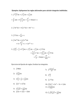 Ejemplos: Apliquemos las reglas adicionales para calcular integrales indefinidas.
1. ∫
𝑥2+5
𝑥
𝑑𝑥 = ∫
𝑥2
𝑥
𝑑𝑥 + ∫
5
𝑥
𝑑𝑥
= ∫ 𝑥𝑑𝑥 + 5 ∫
1
𝑥
𝑑𝑥 =
𝑥2
2
+ 5𝑙𝑛|𝑥| + 𝑐
2. ∫ 4𝑒𝑥
𝑑𝑥 = 4 ∫ 𝑒𝑥
𝑑𝑥 = 4𝑒𝑥
+ 𝑐
3. ∫ 5𝑥
𝑑𝑥 =
5𝑥
𝑙𝑛5
+ 𝑐
4. ∫ 6𝑒3𝑥
𝑑𝑥 = 6 ∫ 𝑒3𝑥
𝑑𝑥
= 6 ∗
𝑒3𝑥
3
+ 𝑐 = 2𝑒3𝑥
+ 𝑐
5. ∫ (
𝑒𝑥
7
−
5
𝑥
+ 3𝑥
) 𝑑𝑥 = ∫
𝑒𝑥
7
𝑑𝑥 − ∫
5
𝑥
𝑑𝑥 + ∫ 3𝑥
𝑑𝑥
=
1
7
∫ 𝑒𝑥
𝑑𝑥 − 5 ∫
1
𝑥
𝑑𝑥 + ∫ 3𝑥
𝑑𝑥
=
𝑒𝑥
7
− 5𝑙𝑛|𝑥| +
3𝑥
𝑙𝑛3
+ 𝑐
Ejercicios de fijación de reglas. Evalúen las integrales.
1) ∫ 80𝑑𝑥
2) ∫ (
𝑥
4
) 𝑑𝑥
3) ∫ (
1
𝑥
+
1
𝑥2
+
1
𝑥3
) 𝑑𝑥
4) ∫(𝑥2
+ 1)2
𝑑𝑥
5) ∫ (√𝑦
5
+
1
√𝑦
5 ) 𝑑𝑦
6) ∫(2𝑥 + 1)(𝑥 − 3)𝑑𝑥
7) ∫
(√𝑥+3)
2
√𝑥
𝑑𝑥
8) ∫
𝑑𝑥
4
9) ∫ 𝑥10
𝑑𝑥
10) ∫(5𝑥3
+ 2𝑥2
− 3𝑥 + 1)𝑑𝑥
11) ∫ (
−5
√𝑥
5 ) 𝑑𝑥
12) ∫ √𝑦 (√𝑦 +
1
√𝑦
) 𝑑𝑦
 