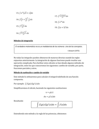∫ 𝑓[𝑔(𝑥)]𝑔′(𝑥)𝑑𝑥 = ∫ 𝑓(𝑢)𝑑𝑢
13) ∫ 𝑥2
(√𝑥 + 𝑥)𝑑𝑥
14) ∫ (1 +
1
𝑥
)
2 1
𝑥2
𝑑𝑥
15) ∫
𝑥3+1
𝑥3
𝑑𝑥
16) ∫
(𝑥−𝑥2)
2
𝑥3
𝑑𝑥
17) ∫
𝑥2+3𝑥+5
𝑥2
𝑑𝑥
18) ∫ 𝑒2𝑥
𝑑𝑥
19) ∫(𝑥 + 3)3
𝑑𝑥
Métodos de integración
No todas las integrales pueden obtenerse de maneras directas usando las reglas
expuestas anteriormente. La integración de algunas funciones puede resultar una
operación complicada. Para facilitar estos cálculos se han ideado algunos métodos de
integración, entre los que conoceremos los siguientes: cambio de variable, por parte,
fracciones parciales y otros.
Método de sustitución o cambio de variable
Este método lo utilizaremos para calcular el integral indefinido de una función
compuesta.
Por ejemplo: ∫ 𝑓[𝑔(𝑥)]𝑔′(𝑥)𝑑𝑥
Simplificaremos el cálculo, haciendo las siguientes sustituciones
𝑢 = 𝑔(𝑥)
𝑑𝑢 = 𝑔′(𝑥)𝑑𝑥
Resultando
Extendiendo este método a la regla de las potencias, obtenemos
El verdadero matemático no es un malabarista de los números sino de los conceptos.
I.Stewart (1975)
 