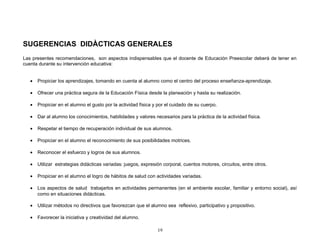 SUGERENCIAS DIDÀCTICAS GENERALES
Las presentes recomendaciones, son aspectos indispensables que el docente de Educación Preescolar deberá de tener en
cuenta durante su intervención educativa:


   •   Propiciar los aprendizajes, tomando en cuenta al alumno como el centro del proceso enseñanza-aprendizaje.

   •   Ofrecer una práctica segura de la Educación Física desde la planeación y hasta su realización.

   •   Propiciar en el alumno el gusto por la actividad física y por el cuidado de su cuerpo.

   •   Dar al alumno los conocimientos, habilidades y valores necesarios para la práctica de la actividad física.

   •   Respetar el tiempo de recuperación individual de sus alumnos.

   •   Propiciar en el alumno el reconocimiento de sus posibilidades motrices.

   •   Reconocer el esfuerzo y logros de sus alumnos.

   •   Utilizar estrategias didácticas variadas: juegos, expresión corporal, cuentos motores, circuitos, entre otros.

   •   Propiciar en el alumno el logro de hábitos de salud con actividades variadas.

   •   Los aspectos de salud trabajarlos en actividades permanentes (en el ambiente escolar, familiar y entorno social), así
       como en situaciones didácticas.

   •   Utilizar métodos no directivos que favorezcan que el alumno sea reflexivo, participativo y propositivo.

   •   Favorecer la iniciativa y creatividad del alumno.

                                                                19
 