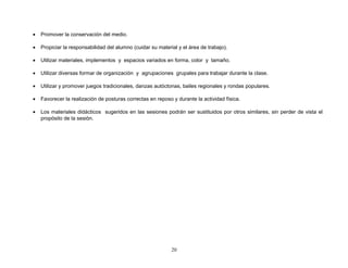 •   Promover la conservación del medio.

•   Propiciar la responsabilidad del alumno (cuidar su material y el área de trabajo).

•   Utilizar materiales, implementos y espacios variados en forma, color y tamaño.

•   Utilizar diversas formar de organización y agrupaciones grupales para trabajar durante la clase.

•   Utilizar y promover juegos tradicionales, danzas autóctonas, bailes regionales y rondas populares.

•   Favorecer la realización de posturas correctas en reposo y durante la actividad física.

•   Los materiales didácticos sugeridos en las sesiones podrán ser sustituidos por otros similares, sin perder de vista el
    propósito de la sesión.




                                                             20
 