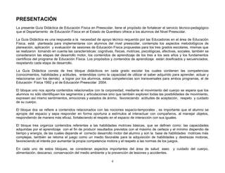 PRESENTACIÓN
La presente Guía Didáctica de Educación Física en Preescolar, tiene el propósito de fortalecer el servicio técnico-pedagógico
que el Departamento de Educación Física en el Estado de Querétaro ofrece a los alumnos del Nivel Preescolar.

La Guía Didáctica es una respuesta a la necesidad de apoyo técnico requerido por las Educadoras en el área de Educación
Física, está planteada para implementarse con alumnos del nivel preescolar, contempla los aspectos metodológicos de
planeación, aplicación y evaluación de sesiones de Educación Física propuestas para los tres grados escolares, mismas que
se realizaron tomando en cuenta las características: cognitivas, físicas, motrices, psicológicas, afectivas, sociales, también se
consideraron las etapas del desarrollo motor, los contenidos de aprendizaje de los tres a los seis años y los fundamentos
científicos del programa de Educación Física. Los propósitos y contenidos de aprendizaje están dosificados y secuenciados,
respetando cada etapa de desarrollo.

La Guía Didáctica consta de tres bloque didácticos en cada grado escolar los cuales contienen las competencias
(conocimientos, habilidades y actitudes, entendidas como la capacidad de utilizar el saber adquirido para aprender, actuar y
relacionarse con los demás) a lograr por los alumnos, estas competencias son transversales para ambos programas, el de
Educación Física 1992 y el de Educación Preescolar 2004.

El bloque uno nos aporta contenidos relacionados con la corporeidad, mediante el movimiento del cuerpo se espera que los
alumnos no sólo identifiquen los segmentos y articulaciones sino que también exploren todas las posibilidades de movimiento,
expresen así mismo sentimientos, emociones y estados de ánimo, favoreciendo actitudes de aceptación, respeto y cuidado
de su cuerpo.

El bloque dos se refiere a contenidos relacionados con las nociones espacio-temporales , es importante que el alumno se
apropie del espacio y sepa responder en forma oportuna a estímulos al interactuar con compañeros, al manejar objetos,
respondiendo de manera más eficaz, fortaleciendo el respeto en el espacio de interacción con sus iguales.

El bloque tres organiza contenidos referentes a las habilidades motrices básicas, que se definen como: las capacidades
adquiridas por el aprendizaje con el fin de producir resultados previstos con el máximo de certeza y el mínimo dispendio de
tiempo y energía, de las cuales depende el correcto desarrollo motor del alumno y son la base de habilidades motrices más
complejas, también se retoma el juego como un medio favorable para la adquisición de habilidades y destrezas motoras,
favoreciendo el interés por aumentar la propia competencia motora y el respeto a las normas de los juegos.

En cada uno de estos bloques, se consideran aspectos importantes del área de salud: aseo                 y cuidado del cuerpo,
alimentación, descanso, conservación del medio ambiente y la prevención de lesiones y accidentes.

                                                                4
 
