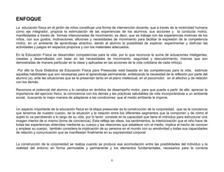 ENFOQUE
La educación física en el jardín de niños constituye una forma de intervención docente, que a través de la motricidad humana
como eje integrador, propicia la estimulación de las experiencias de los alumnos, sus acciones y la conducta motriz,
manifestadas a través de formas intencionadas de movimiento, es decir, que se trabaja con las experiencias motrices de los
niños, con sus gustos, motivaciones, aficiones y necesidades de movimiento para facilitar la expresión de la competencia
motriz, en un ambiente de aprendizaje atractivo, dando al alumno la posibilidad de explorar, experimentar y disfrutar las
actividades y juegos en espacios propicios y con los materiales adecuados.

En la Educación Física se desarrollan competencias para la vida, por lo que reconoce la suma de actuaciones inteligentes,
creadas y desarrolladas con base en las necesidades de movimiento, seguridad y descubrimiento, mismas que son
demostradas de manera particular en la clase y aplicadas en las acciones de la vida cotidiana de cada niño(a).

 Por ello la Guía Didáctica de Educación Física para Preescolar está basada en las competencias para la vida, estimula
aquellas habilidades que son necesarias para el aprendizaje permanente, enfatizando la necesidad de la reflexión por parte del
alumno (a), ante las situaciones que se le presentan tanto en el plano intelectual, en el psicomotor, en el afectivo y de relación
con los demás.

Reconoce el potencial del alumno y lo canaliza en ámbitos de desempeño motor, para que pueda a partir de ello: apreciar la
importancia del ejercicio físico, la convivencia con los demás y las prácticas saludables de vida incorporándose a un ambiente
social, buscando la mejor manera de adaptarse a las condiciones que el medio ambiente le impone.

.
Un aspecto importante de la educación física en la etapa preescolar es la construcción de la corporeidad, que es la conciencia
que tenemos de nuestro cuerpo, de la situación y la relación entre los diferentes segmentos que la componen y de cómo el
sujeto lo va percibiendo a lo largo de su vida, por lo tanto consiste en la capacidad que tiene el individuo para estructurar una
imagen interior de sí mismo (toma de conciencia). Esta refleja las ideas, los sentimientos, la interiorización que el niño hace de
todas las experiencias obtenidas mediante su cuerpo y las relaciones que establece con el medio, implica el hecho de conocer
y emplear su cuerpo, también considera la implicación de su persona en el mundo con su emotividad y todas sus capacidades
de relación y comunicación que se manifiestan finalmente en su expresividad corporal.


La construcción de la corporeidad se realiza cuando se produce esa acomodación entre las posibilidades del individuo y la
realidad del entorno en forma permutable y permanente y los elementos fundamentales, necesarios para la correcta


                                                                6
 