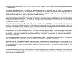 elaboración del esquema corporal son: el control tónico, el control postural, el control respiratorio, las capacidades perceptivas
y la lateralización

Conforme la representación del “yo corporal” se va extendiendo en forma progresiva a la del cuerpo en movimiento, el
educando necesita tener noción del espacio que ocupa su cuerpo a fin de establecer relaciones de proximidad y lejanía de los
objetos consigo mismo y de los objetos o personas entre si. La orientación espacial implica dinamismo y desplazamiento; es la
posibilidad de orientarse en una dirección bien determinada en el espacio.

Otro de los aspectos básicos del desarrollo psicomotor es la organización temporal la cual conlleva una relación entre el
sentido del ritmo (plano perceptivo) y el sentido de la relación del tiempo (plano representativo) estos son los aspectos
importantes el cualitativo; percepción de un orden y de una organización y el cuantitativo, percepción de intervalo de tiempo de
una duración, velocidad y sucesión.

Es importante destacar el proceso de lateralización que se entiende como la habilidad para integrar el contacto sensomotor del
cuerpo con el ambiente a través del dominio homolateral (predomino de una parte del cuerpo sobre la otra), que reside en la
posibilidad que tiene el sujeto de percibir su cuerpo como dos mitades y de proyectar posteriormente esta percepción hacia
fuera de él, sin este elemento no podrán existir orientaciones correctas en el mundo exterior.

La actitud (tono) es un hábito postural al igual que el equilibrio, instalado progresivamente durante el desarrollo psicobiológico
del niño y esta integrado en la educación del esquema corporal, por su implicación en la actividad relacional y en la capacidad
de iniciativa y autonomía del sujeto sin olvidar su importancia como factor condicionante de una correcta orientación y
estructuración del espacio.

El control respiratorio esta íntimamente unido a los procesos atencionales, a la percepción del propio cuerpo y su implicación
en la concientización de los grupos musculares relacionados con el proceso respiratorio y la relajación.

La formación de las habilidades motrices es una de las tareas fundamentales de la Educación Física en las edades de 0-6
años, porque durante el transcurso de la vida, en el organismo se forman una inmensa cantidad de reflejos condicionados de
diferentes orígenes, que surgen como resultado de la acción de estímulos complejos y combinaciones que constituyen la base
del desarrollo motriz.


La motricidad infantil se encuentra enmarcada en el desarrollo del control del movimiento, considerando este último como
interacción con el medio y los objetos, los cuales le brindan al niño informaciones mediante el sistema sensorial cinestésico
para la solución de una tarea motriz.


                                                                7
 