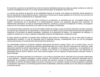 El movimiento corporal es la característica común de todas las habilidades básicas las cuales se pueden combinar en orden de
creciente complejidad de acción, en un orden jerárquicamente lógico de adaptación física del niño.

La vivencia que produce la ejecución de las habilidades básicas de acuerdo a las etapas de desarrollo donde atraviesa el
alumno representan la oportunidad de adquirir experiencias motrices que al quedar grabadas en la memoria van formando una
riqueza que favorece el desarrollo de su capacidad motora.

El desarrollo motor es un proceso que origina cambios en el organismo, se caracteriza por ser el resultado directo de la
práctica, consecuencia de la ejercitación y la experimentación, produce una capacidad adquirida para responder, es
relativamente permanente, se basa en aprendizajes anteriores, constituye un proceso de adaptación al medio y el progresivo
avance en los movimientos que tienden a ser cada vez más complejos y sofisticados

En la educación física preescolar uno de los principales medios es el juego, porque le brinda al educando vivencias corporales
que ejercen gran influencia en el mejoramiento y conservación de la salud, ya que activan todas las funciones del organismo y
coadyuvan a la formación de hábitos saludables, contribuyen a la adquisición de valores, a la satisfacción de intereses y a
mejorar la confianza en sí mismo y además a desarrollar el espíritu de colaboración e interacción social.

El juego además de ejercitar los aspectos físico biológicos opera sobre los intelectuales, ya que en esta etapa el juego es
esencialmente simbólico, lo cual es importante para el desarrollo psíquico, considerándolo como uno de los principales
caminos del proceso en la estructuración del pensamiento del alumno.

Los aprendizajes motrices se producen mediante interacciones del alumno consigo mismo, con su entorno físico, con los
objetos y con los iguales, el proceso de enseñanza-aprendizaje debe por lo tanto, favorecer situaciones de interacción, estas
situaciones además de permitir aprendizajes por imitación, por adaptación y fomentar la cooperación y el compañerismo, la
descentralización de su propio punto de vista, el respeto a las normas y a la actuación de los otros, son situaciones de
aprendizaje donde el alumno observa como otros alumnos iguales a él son capaces de determinadas conductas motoras a
través del juego.

En síntesis la motricidad representa un fundamento y una condición importante para el desarrollo de los procesos intelectuales
y socio afectivos, mediante actividades y juegos motrices, que favorecen los procesos de maduración esenciales para el
aprendizaje de contenidos primordiales como el dominio del esquema corporal, la formación de los esquemas espacio-
temporales y el dominio del espacio gráfico, favorecer, enriquecer y si es necesario corregir las formas linguisticas, desarrollar
la coordinación visomotora y la motricidad general orientar la lateralidad y afianzarla, también que el niño alcance la adaptación
al ambiente escolar.



                                                                8
 