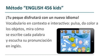¡Tu peque disfrutará con un nuevo idioma!
Vocabulario en contexto e interactivo: pulsa, da color a
los objetos, mira cómo
se escribe cada palabra
y escucha su pronunciación
en inglés.
Método “ENGLISH 456 kids”
 
