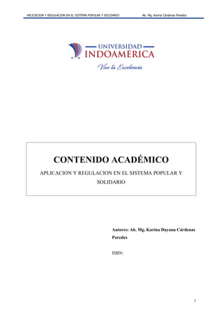 APLICACION Y REGULACION EN EL SISTEMA POPULAR Y SOLIDARIO Ab. Mg. Karina Cárdenas Paredes
1
CONTENIDO ACADÉMICO
APLICACION Y REGULACION EN EL SISTEMA POPULAR Y
SOLIDARIO
Autores: Ab. Mg. Karina Dayana Cárdenas
Paredes
ISBN:
 