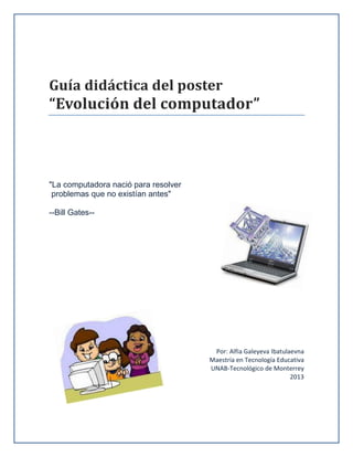 Guía didáctica del poster

“Evolución del computador”

"La computadora nació para resolver
problemas que no existían antes"
--Bill Gates--

Por: Alfia Galeyeva Ibatulaevna
Maestría en Tecnología Educativa
UNAB-Tecnológico de Monterrey
2013

 