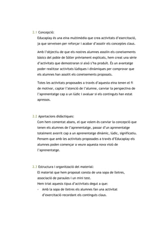 2.1 Concepció:
Educaplay és una eina multimèdia que crea activitats d’exercitació,
ja que serveixen per reforçar i acabar d’assolir els conceptes claus.
Amb l’objectiu de que els nostres alumnes assolin els coneixements
bàsics del poble de Sóller prèviament explicats, hem creat una sèrie
d’activitats que demostraran si això s’ha produït. És un avantatge
poder realitzar activitats lúdiques i dinàmiques per comprovar que
els alumnes han assolit els coneixements proposats.
Totes les activitats proposades a través d’aquesta eina tenen el fi
de motivar, captar l’atenció de l’alumne, canviar la perspectiva de
l’aprenentatge cap a un lúdic i avaluar si els continguts han estat
apressos.

2.2 Aportacions didàctiques:
Com hem comentat abans, el que volem és canviar la concepció que
tenen els alumnes de l’aprenentatge, passar d’un aprenentatge
totalment avorrit cap a un aprenentatge dinàmic, lúdic, significatiu.
Pensem que amb les activitats proposades a través d’Educaplay els
alumnes poden començar a veure aquesta nova visió de
l’aprenentatge.

2.3 Estructura i organització del material:
El material que hem proposat consta de una sopa de lletres,
associació de paraules i un mini test.
Hem triat aquests tipus d’activitats degut a que:
-

Amb la sopa de lletres els alumnes fan una activitat
d’exercitació recordant els continguts claus.

 