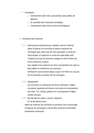 •

Continguts:
o Coneixement dels trets característics dels pobles de
Mallorca
o Ús raonable dels materials tecnològics
o Coneixement bàsic de les eines tecnològiques.

3.3 Utilització del material:
3.3.1 Orientacions educatives per treballar amb el material.
Abans d’aplicar les activitats el docent explicarà els
continguts que volem que els nins aprenguin a través de
StoryJumper (s’explicarà un conte de cada poble amb
l’objectiu de que els alumnes coneguin la seva història de
forma dinàmica i lúdica).
Una vegada s’han explicat els trets característics de cada un
dels pobles es realitzaran les activitats .
Utilitzarem dues sessions degut a que si ho fèiem en una pot
ser els alumnes no assolin bé els continguts.
3.3.2 Agrupament:
Les activitats es realitzaran de forma individual. Podem
incorporar aquestes activitats en les àrees de coneixement
del medi, Tic, Català, plàstica (si l’acompanyem d’algun
treball manual)
3.3.3 Rol del docent (abans, durant i després)
El rol del docent serà:
-

Abans de realitzar les activitats el professor serà l’encarregat
d’explicar els continguts a través dels materials multimèdia
prèviament esmentats.

 