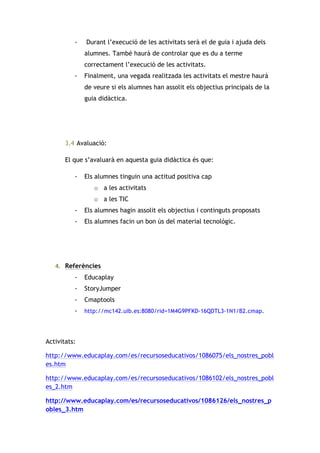 -

Durant l’execució de les activitats serà el de guia i ajuda dels
alumnes. També haurà de controlar que es du a terme
correctament l’execució de les activitats.

-

Finalment, una vegada realitzada les activitats el mestre haurà
de veure si els alumnes han assolit els objectius principals de la
guia didàctica.

3.4 Avaluació:
El que s’avaluarà en aquesta guia didàctica és que:
-

Els alumnes tinguin una actitud positiva cap
o a les activitats
o a les TIC

-

Els alumnes hagin assolit els objectius i continguts proposats

-

Els alumnes facin un bon ús del material tecnològic.

4. Referències	
  	
  
-

Educaplay

-

StoryJumper

-

Cmaptools

-

http://mc142.uib.es:8080/rid=1M4G9PFKD-16QDTL3-1N1/B2.cmap.

	
  
Activitats:
http://www.educaplay.com/es/recursoseducativos/1086075/els_nostres_pobl
es.htm
http://www.educaplay.com/es/recursoseducativos/1086102/els_nostres_pobl
es_2.htm
http://www.educaplay.com/es/recursoseducativos/1086126/els_nostres_p
obles_3.htm

 