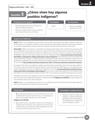 99
Unidad 2
Los primeros habitantes de Chile
¿Cómo viven hoy algunos
pueblos indígenas?
•	 Machi. •	 Reconocer pueblos
originarios de Chile.
Vocabulario Prerrequisitos
Lección 5
Páginas del Texto: 108 – 109
Inicio: Pídales a sus estudiantes que participen mencionando características del pueblo mapuche y haga una
lluvia de ideas con sus aportes. Comenten acerca de la existencia de pueblos originarios que han permanecido
en el tiempo y pregúnteles: ¿Ustedes creen que el pueblo mapuche ha permanecido en el tiempo?
Desarrollo: Pídales que observen y describan las imágenes de la página 108 y respondan las preguntas del
texto. Explíqueles que, al igual que los aymara, algunos elementos culturales se han mantenido en la cultura
mapuche, así como la producción textil, que se destaca por sus formas y colores. Se sugiere mostrar ejemplos
de textilería mapuche como el que puede encontrar en el siguiente enlace www.museomapa.cl/contenedor.
php?idMenu=3&categoria=29&pag=0&nombre=Cultura+Mapuche. Otros elementos que han permanecido
son la vestimenta y las joyas. Se sugiere preparar una presentación que muestre ejemplos de vestimentas y el
significado de la platería. Para encontrar información al respecto, apóyese en la información que puede encontrar
en este enlace http://chileprecolombino.cl/exposicion-chile-15-mil-anos/vestimenta-tradicional-mapuche
En la página 109, observe las imágenes y pídales que las describan, pregúnteles: ¿Qué creen que están celebran-
do? ¿Cómo creen que se celebra? Luego lea el texto en que menciona que elWeTripantu es una celebración ma-
puche. Pregúnteles: ¿Conocen otra celebración mapuche?. En este link www.precolombino.cl/archivo/archivo-
audiovisual/videos/antropologia-chilena/page/2/ encontrará un video de la preparación de la celebración del
WeTripantu en la comuna de Cerro Navia en el año 1997, en que se le da una especial importancia a la comida.
Explíqueles que existe otra celebración mapuche importante que es el machitún; pregúnteles ¿Cómo creen
que será?, ¿por qué lo celebrarán? Motívelos a realizar la actividad Trabaja en tu familia para que amplíen sus
conocimientos acerca de la cultura mapuche.
Cierre: Pídales a sus estudiantes que escriban en sus cuadernos al menos tres elementos de la cultura mapuche
que han permanecido en el tiempo hasta nuestros días.
Sugerencias didácticas
•	 Identificar permanencia en el tiempo de
algunos pueblos originarios.
•	 Reconocer aspectos de la cultura mapuche
que han permanecido en el tiempo.
b. Se espera que infieran que existen elementos que han
cambiado de la cultura mapuche como sus viviendas que si
bien aún se pueden apreciar, ya no viven en ellas.
Trabaja con tu familia
1.	 a. Se espera que los estudiantes realicen una investigación
respecto de la ceremonia y sean capaces de reconocer que
corresponde a una ceremonia curativa realizada por una ma-
chi para el enfermo dentro de una ruca.
Propósitos de las páginas
Solucionario
1.	 Aplique la Hoja de trabajo Para
ampliar 1, en que los estudiantes
aprenderán acerca de la produc-
ción textil aymara y mapuche, el
uso de materiales y colores.
Actividades complementarias
 