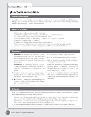 102 Historia 2º básico Guía didáctica del docente
¿Cuánto has aprendido?
Páginas del Texto: 114 – 115
Recuérdeles a sus estudiantes que esta corresponde a una instancia en que se evaluará lo que ellos han apren-
dido, por lo que sus respuestas deben ser honestas y según lo que saben. Pídales que mantengan el orden y
el silencio y se dispongan a trabajar individualmente.
Invite a los apoderados a participar en el proceso de aprendizaje de sus estudiantes. Puede orientarlos dándoles
actividades concretas con las que pueden reforzar:
•	 Jueguen a ser nómadas y sedentarios, por ejemplo: un integrante tiene que mencionar un modo de vida,
y el niño con otros miembros de la familia deben representar actividades que realizan.
•	 Converse con sus estudiantes acerca de los pueblos originarios de Chile. Vean imágenes, investiguen acerca
de su historia, léales leyendas propias de cada cultura, entre otras.
•	 Conversen acerca de los pueblos originarios hoy, dónde viven, qué hacen, qué celebran, entre otras.
•	 Existieron dos modos de vida: nómada y sedentario.
•	 Los nómadas desplazaban sus viviendas. Los sedentarios no necesitaban hacerlo.
•	 En Chile existieron pueblos originarios en las diferentes zonas.
•	 En la Zona Norte habitaron los atacameños, los aymara, los changos y los diaguitas.
•	 En la Zona Central habitaron los mapuche.
•	 En la Zona Sur habitaron los chonos, alacalufes, yaganes y onas.
•	 Algunos de estos pueblos desaparecieron, otros permanecieron, como los aymara y mapuche.
•	 Los rapa nui fueron el último pueblo en incorporarse a Chile y viven en la Isla de Pascua.
1.	 Nómadas: Sus viviendas eran provisorias, las des-
plazaban de un lugar a otro para buscar su comi-
da. Conseguían su alimento por medio de la caza,
pesca y recolección de frutos. Se vestían con pieles
de animales.
Sedentarios: No necesitaban desplazar sus casas.
Obtenían alimento por medio de la agricultura y
ganadería. Desarrollaron la producción textil y ar-
tesanía.
2.	 En la Zona Norte: aymara, atacameños, changos y
diaguitas. En la Zona Central: mapuche. En la Zona
Sur: chonos, alacalufes, yaganes y onas.
3.	 a. Los aymara y atacameños, porque vivieron en el
Altiplano y era la mejor forma para utilizar el agua,
que era escasa en la zona.
b. Los changos, alacalufes, yaganes y chonos.
c. En las áreas costeras de las zonas Norte y Sur.
4.	 a. Onas: Zona Sur; mapuche: Zona Central; ataca-
meños y aymara:  Zona Norte.
b. Algunas vestimentas son pieles de animales y
otras son tejidos. Son diferentes, porque los onas
no desarrollaron la producción textil como los ma-
puche, atacameños y aymara.
c. La de los onas no, porque ya no usamos pieles.
Pero la de los pueblos sedentarios se parecen por-
que nuestras vestimentas también son produccio-
nes textiles.
Sugerencias didácticas
En familia
Repaso de la unidad
Solucionario	
 