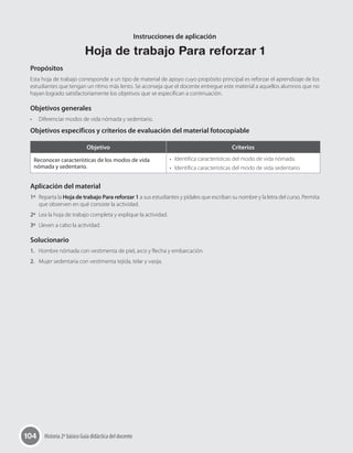 104 Historia 2º básico Guía didáctica del docente
Instrucciones de aplicación
Hoja de trabajo Para reforzar 1
Propósitos
Esta hoja de trabajo corresponde a un tipo de material de apoyo cuyo propósito principal es reforzar el aprendizaje de los
estudiantes que tengan un ritmo más lento. Se aconseja que el docente entregue este material a aquellos alumnos que no
hayan logrado satisfactoriamente los objetivos que se especifican a continuación.
Objetivos generales
•	 Diferenciar modos de vida nómada y sedentario.
Objetivos específicos y criterios de evaluación del material fotocopiable
Objetivo Criterios
Reconocer características de los modos de vida
nómada y sedentario.
•	 Identifica características del modo de vida nómada.
•	 Identifica características del modo de vida sedentario.
Aplicación del material
1º	 Reparta la Hoja de trabajo Para reforzar 1 a sus estudiantes y pídales que escriban su nombre y la letra del curso. Permita
que observen en qué consiste la actividad.
2º	 Lea la hoja de trabajo completa y explique la actividad.
3º	 Lleven a cabo la actividad.
Solucionario
1.	 Hombre nómada con vestimenta de piel, arco y flecha y embarcación.
2.	 Mujer sedentaria con vestimenta tejida, telar y vasija.
 