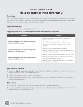 106 Historia 2º básico Guía didáctica del docente
Propósitos
Esta hoja de trabajo corresponde a un tipo de material de apoyo cuyo propósito principal es el aprendizaje de los estudiantes
que tengan un ritmo más lento. Se aconseja que el docente entregue este material a aquellos alumnos que no hayan logrado
satisfactoriamente los objetivos que se especifican a continuación.
Objetivos generales
•	 Reconocer características de pueblos originarios.
Objetivos específicos y criterios de evaluación del material fotocopiable
Aplicación del material
1º	 Reparta las Hoja de trabajo Para reforzar 2 a sus estudiantes y pídales que escriban su nombre y la letra del curso.
Permita que observen en qué consisten las actividades.
2º	 Lea la hoja de trabajo completa y explique cada actividad.
3º	 Lleven a cabo las actividades en orden. Lea cada actividad de nuevo y deje tiempo suficiente para que los niños las
respondan individualmente.
Solucionario
1.	 Embarcación – changos; jarro pato – diaguitas; terrazas de cultivo – aymara y atacameños.
2.	 Se espera que los estudiantes logren dibujar la vestimenta propia de los mapuche (el uso del color negro puede ser un
referente) también los elementos indicados.
Objetivos Criterios
Identificar elementos característicos de pueblos
originarios de la Zona Norte.
•	 Identifica que aymara y atacameños utilizaron las
terrazas de cultivo.
•	 Identifica que changos utilizaron embarcaciones.
•	 Identifica que diaguitas elaboraron elementos de
cerámica.
Identificar elementos característicos del pueblo
originario de la Zona Central.
•	 Identifica vestimenta del pueblo mapuche.
•	 Identifica elementos como el kultrún, el telar y las joyas
utilizadas por los mapuche.
Identificar elementos característicos de pueblos
originarios de la Zona Sur.
•	 Identifica modos de vida de los pueblos de la Zona Sur.
•	 Reconoce importancia de las embarcaciones utilizadas
por algunos pueblos de la zona.
•	 Identifica características del vestuario de estos pueblos
según el clima de la zona.
Instrucciones de aplicación
Hoja de trabajo Para reforzar 2
 