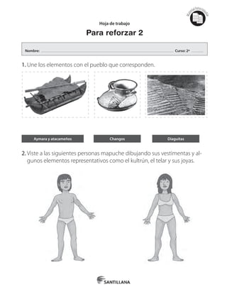 Mat
erialfotocopi
able
Hoja de trabajo
Para reforzar 2
1.	Une los elementos con el pueblo que corresponden.
2.	Viste a las siguientes personas mapuche dibujando sus vestimentas y al-
gunos elementos representativos como el kultrún, el telar y sus joyas.
Aymara y atacameños Changos Diaguitas
Nombre: Curso: 2º
 