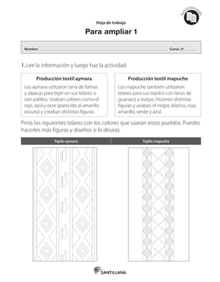 Mat
erialfotocopi
able
Producción textil aymara
Los aymara utilizaron lana de llamas
y alpacas para tejer en sus telares o
con palillos. Usaban colores como el
rojo, azul y ocre (parecido al amarillo
oscuro) y creaban distintas figuras.
Producción textil mapuche
Los mapuche también utilizaron
telares para sus tejidos con lanas de
guanaco y ovejas. Hicieron distintas
figuras y usaban el negro, blanco, rojo,
amarillo, verde y azul.
1.	Lee la información y luego haz la actividad.
Pinta los siguientes telares con los colores que usaron estos pueblos. Puedes
hacerles más figuras y diseños si lo deseas.
Hoja de trabajo
Para ampliar 1
Tejido aymara Tejido mapuche
Nombre: Curso: 2º
 
