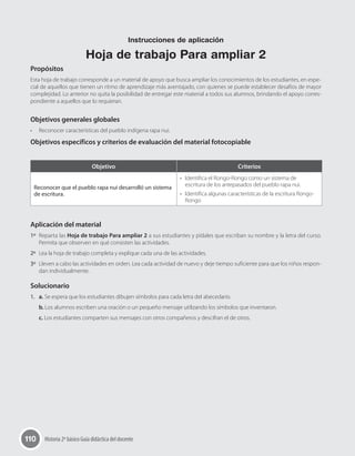 110 Historia 2º básico Guía didáctica del docente
Propósitos
Esta hoja de trabajo corresponde a un material de apoyo que busca ampliar los conocimientos de los estudiantes, en espe-
cial de aquellos que tienen un ritmo de aprendizaje más aventajado, con quienes se puede establecer desafíos de mayor
complejidad. Lo anterior no quita la posibilidad de entregar este material a todos sus alumnos, brindando el apoyo corres-
pondiente a aquellos que lo requieran.
Objetivos generales globales
•	 Reconocer características del pueblo indígena rapa nui.
Objetivos específicos y criterios de evaluación del material fotocopiable
Aplicación del material
1º	 Reparta las Hoja de trabajo Para ampliar 2 a sus estudiantes y pídales que escriban su nombre y la letra del curso.
Permita que observen en qué consisten las actividades.
2º	 Lea la hoja de trabajo completa y explique cada una de las actividades.
3º	 Lleven a cabo las actividades en orden. Lea cada actividad de nuevo y deje tiempo suficiente para que los niños respon-
dan individualmente.
Solucionario
1.	 a. Se espera que los estudiantes dibujen símbolos para cada letra del abecedario.
b. Los alumnos escriben una oración o un pequeño mensaje utilizando los símbolos que inventaron.
c. Los estudiantes comparten sus mensajes con otros compañeros y descifran el de otros.
Objetivo Criterios
Reconocer que el pueblo rapa nui desarrolló un sistema
de escritura.
•	 Identifica el Rongo-Rongo como un sistema de
escritura de los antepasados del pueblo rapa nui.
•	 Identifica algunas características de la escritura Rongo-
Rongo
Instrucciones de aplicación
Hoja de trabajo Para ampliar 2
 