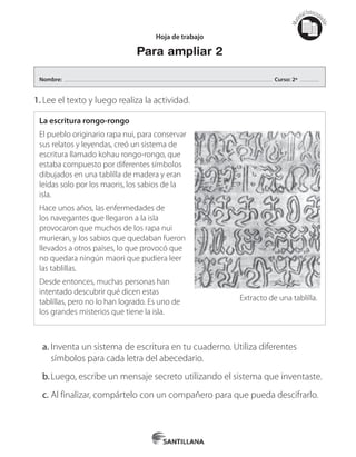 Mat
erialfotocopi
able
1.	Lee el texto y luego realiza la actividad.
La escritura rongo-rongo
El pueblo originario rapa nui, para conservar
sus relatos y leyendas, creó un sistema de
escritura llamado kohau rongo-rongo, que
estaba compuesto por diferentes símbolos
dibujados en una tablilla de madera y eran
leídas solo por los maoris, los sabios de la
isla.
Hace unos años, las enfermedades de
los navegantes que llegaron a la isla
provocaron que muchos de los rapa nui
murieran, y los sabios que quedaban fueron
llevados a otros países, lo que provocó que
no quedara ningún maori que pudiera leer
las tablillas.
Desde entonces, muchas personas han
intentado descubrir qué dicen estas
tablillas, pero no lo han logrado. Es uno de
los grandes misterios que tiene la isla.
Extracto de una tablilla.
a.	Inventa un sistema de escritura en tu cuaderno. Utiliza diferentes
símbolos para cada letra del abecedario.
b.	Luego, escribe un mensaje secreto utilizando el sistema que inventaste.
c.	Al finalizar, compártelo con un compañero para que pueda descifrarlo.
Hoja de trabajo
Para ampliar 2
Nombre: Curso: 2º
 