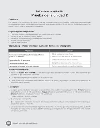 112 Historia 2º básico Guía didáctica del docente
Propósitos
Este material es un instrumento de evaluación de tipo sumativa que tiene como finalidad evaluar los aprendizajes que el
estudiante adquirió en la unidad. Para tener una visión general de los resultados de sus alumnos, utilice el instrumento de
evaluación disponible en la página 115 de esta Guía.
Objetivos generales globales
•	 Comunicar información sobre elementos que forman parte de su identidad.
•	 Secuenciar días de la semana y meses del año.
•	 Secuenciar acontecimientos y actividades de la vida cotidiana.
•	 Mostrar actitudes de respeto.
•	 Explicar algunas normas.
Objetivos específicos y criterios de evaluación del material fotocopiable
Aplicación del material
1º	 Reparta las Pruebas de la unidad 1 a sus estudiantes y pídales que escriban su nombre y la letra del curso. Permita que
observen en qué consisten las actividades.
2º	 Lea la prueba completa y explique cada una de las actividades.
3º	 Lleven a cabo las actividades en orden. Lea cada actividad de nuevo y deje tiempo suficiente para que los niños las
respondan individualmente.
Solucionario
1.	 Se espera que los estudiantes reconozcan las características de los pueblos mencionados, entre ellas:  Aymara: habitaron
la Zona Norte, su modo de vida fue sedentario. Mapuche: habitaron la Zona Central, su modo de vida fue semisedentario.
Chonos: habitaron la Zona Sur, su modo de vida fue nómada.
2.	 Chonos - diaguitas - rapa nui - changos
3.	 a. Aymara, rapa nui, mapuche.
b. Se espera que los estudiantes mencionen al menos dos elementos que hayan permanecido en el tiempo de los pue-
blos aymara, rapa nui y mapuche.
4.	 Los estudiantes reflexionan respecto a la importancia de respetar a las personas que son parte de estos pueblos, pudiendo
mencionar que todos somos iguales, que todos tenemos que ser respetados, que al respetar hacemos sentir bien a la
otra persona, entre otras.
Objetivos Criterios
Comunicar información de elementos que forman
parte de su identidad.
•	 Dibuja sus características físicas.
•	 Identifica sus características de personalidad.
Secuenciar días de la semana. •	 Ordena secuencia de días de la semana.
Secuenciar meses del año. •	 Completa la secuencia de los meses del año.
Secuenciar actividades de la vida cotidiana. •	 Numera secuenciando escenas de una acción.
Instrucciones de aplicación
Prueba de la unidad 2
 
