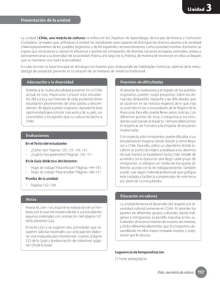 Chile, una mezcla de culturas 117
Unidad 3
La unidad 3 Chile, una mezcla de culturas se enfoca en los Objetivos de Aprendizajes de los ejes de Historia y Formación
Ciudadana. Se espera que, al finalizar la unidad, los estudiantes sean capaces de distinguir los diversos aportes a la sociedad
chilena provenientes de los pueblos originarios y de los españoles, reconociéndonos como sociedad mestiza. Asimismo, se
espera que reconozcan y valoren la influencia y aportes de inmigrantes de distintas naciones europeas, orientales, árabes y
latinoamericanas a la diversidad de la sociedad chilena, a lo largo de su historia, de manera de reconocer en ellos un legado
que se mantiene vivo hasta la actualidad.
En cada lección se hace hincapié en el trabajo con fuentes para el desarrollo de habilidades históricas, además de la meto-
dología de proyectos presente en la creación de un herbario de medicina tradicional.
Sugerencia de temporalización
22 horas pedagógicas.
Presentación de la unidad
Debido a la multiculturalidad presente en el Chile
actual, es muy importante conocer a los estudian-
tes del curso y sus historias de vida, pudiendo tener
estudiantes provenientes de otros países, o descen-
dientes de algún pueblo originario. Aproveche esta
oportunidad para conocer más acerca de su país, sus
costumbres y los aportes que su cultura ha hecho a
Chile.
Adecuación a la diversidad
Al abordar las tradiciones y el legado de los pueblos
originarios, pueden surgir preguntas sobre las de-
mandas del pueblo mapuche y las dificultades que
se observan en las noticias respecto de lo que está
ocurriendo en las comunidades de la Región de la
Araucanía. Para ello, puede llevar varias noticias, con
diferentes puntos de vista, y preguntar a sus estu-
diantes qué opinan al respecto. Siempre debe primar
el respeto al ser humano y la empatía de las partes
involucradas.
Con respecto a los inmigrantes, puede dificultar a sus
estudiantes el imaginar desde dónde y cómo llega-
ron a Chile. Para ello, utilice un planisferio donde lo-
calicen su punto de origen, y explique a sus alumnos
de qué manera se trasladaron hasta Chile. Detalle de
acuerdo con la época en que llegó cada grupo de
inmigrantes, si utilizaron un medio de transporte di-
ferente, acorde con la tecnología existente. También
puede usar algún material audiovisual que grafique
este traslado y facilite la comprensión de este tema
por parte de sus estudiantes.
Previsión de dificultades
La unidad fomenta el desarrollo del respeto a la di-
versidad cultural presente en Chile. Al abordar los
aportes de diferentes grupos culturales, desde indí-
genas a inmigrantes, es posible impulsar en los es-
tudiantes el reconocimiento de nuestro ser mestizo,
y de los diferentes elementos que lo componen, de-
sarrollando en ellos mayor empatía, respeto y acep-
tación por lo diverso.
Educación en valores
En el Texto del estudiante:
-- ¿Cómo vas? Páginas 123, 131, 143, 147.
-- ¿Cuánto has aprendido? Páginas 150, 151.
En la Guía didáctica del docente:
-- Hojas de trabajo“Para reforzar”. Páginas 144–147.
-- Hojas de trabajo“Para ampliar”. Páginas 148–151.
Prueba de la unidad.
-- Páginas 152–154
Evaluaciones
Para la lección 1 se propone la realización de un her-
bario, por lo que necesitará solicitar a sus estudiantes
algunos materiales con antelación. Ver página 121
de la presente Guía.
En la lección 2 se sugieren dos actividades que re-
quieren solicitar materiales con anticipación: elabo-
rar una maqueta para representar cuadras (página
125 de la Guía) y la elaboración de volantines (pági-
na 126 de la Guía).
Notas
 