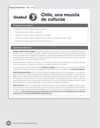 118 Historia 2º básico Guía didáctica del docente
3Unidad
Chile, una mezcla
de culturas
Páginas del Texto: 116 – 117
•	 Introducir y motivar el estudio de la unidad.
•	 Rescatar ideas previas de los estudiantes.
•	 Reflexionar y discutir sobre el propósito de la unidad.
•	 Observar y analizar imágenes referentes a los temas que se trabajarán en la unidad.
•	 Valorar la diversidad cultural presente en el Chile actual.
Trabajo colectivo de la imagen: Observen las imágenes de la página 116, pida a sus estudiantes que descri-
ban lo que ven y que señalen a qué país o pueblo creen que hacen referencia. Luego, realice preguntas que
orienten al análisis de las imágenes, por ejemplo: ¿A qué pueblo originario pertenecen las niñas de la primera
imagen?, ¿cómo puedes saberlo?, ¿de qué país crees que proviene la persona que está comiendo?, ¿qué está
comiendo?, ¿por qué utilizará palillos?, entre otras.
Luego, observen las imágenes de la página 117 y pídales que digan a qué corresponde y a qué país de origen
creen que pretenecen. Pregúnteles: ¿Qué creen que aprenderemos en la unidad?
Luego, lea cada una de las preguntas del Comenta y trabaja y deles tiempo para que puedan responder y
compartir sus respuestas. Después de trabajar las tres preguntas, lean juntos la sección Lo que descubrirás.
Experiencias personales: A partir de las imágenes trabajadas, pregunte a sus estudiantes si han asistido a
alguna celebración mapuche, por ejemplo, un guillatún o We Tripantu, para que comenten sus experiencias y
relaten lo que a ellos les haya resultado más impactante o relevante. Puede preguntarles también si han asis-
tido a algún carnaval como el de La Tirana o en Arica durante el mes de enero, en que se mezclan tradiciones
propias del mundo andino con otras como los dragones chinos y otras tradiciones orientales. Además, a partir
de las imágenes de comidas, pregúnteles si las han probado y qué les han parecido.
Otros recursos: Observen juntos breves videos de testimonios de inmigrantes y trabaje preguntas asocia-
das con la discriminación que sufren algunos de estos grupos, sobre todo los provenientes de Perú, Bolivia y
Colombia. Puede complementar esta actividad con la noticia sobre la marcha “anticolombianos”ocurrida en
Antofagasta: http://noticias.terra.cl/nacional/marcha-anti-colombianos-en-antofagasta-genera-polemica,
3ae8a418c3dc1410VgnVCM10000098cceb0aRCRD.html
Propósitos de las páginas
Sugerencias didácticas
 