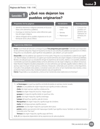 119
Unidad 3
Chile, una mezcla de culturas
Páginas del Texto: 118 – 119
•	 Identificar elementos indígenas presentes en la actua-
lidad, como alimentos y palabras.
•	 Investigar en distintas fuentes sobre diferentes pala-
bras de origen indígena.
•	 Valorar el legado de los pueblos originarios en la con-
formación de la cultura chilena.
•	 Conocer los
pueblos ori-
ginarios que
habitaron el
territorio chi-
leno.
•	 Pueblo origi-
nario.
•	 Aymara.
•	 Mapuzugun.
Propósitos de las páginas PrerrequisitosVocabulario
Lección 1
Inicio: Lea el título de la lección y entregue la guía Tres preguntas para aprender. Solicíteles que respondan
las dos primeras preguntas. Pegue en la pizarra, escritas en una cartulina, las palabras que aparecen en el libro.
Pregunte a sus estudiantes: ¿Qué significan esta palabras?, ¿las utilizan?, ¿en qué ocasión?
Desarrollo: Lean las palabras que aparecen en el recuadro. Pregunte a sus estudiantes si saben lo que signifi-
can. Para el trabajo con alimentos, se sugiere que muestre alimentos de origen indígena. Si tiene la posibilidad,
llévelos a la sala para que sus estudiantes tengan la experiencia de tocarlos, olerlos y si es posible, probarlos.
Coménteles que tanto las palabras leídas como los alimentos son de origen indígena y se utilizan en la actua-
lidad. Muestre imágenes de platos preparados con estos alimentos, por ejemplo, zapallos italianos rellenos con
quínoa, sopa inca (que incluye quínoa y verduras), charquicán, carbonada, puré, porotos u otras legumbres.
Consulte si han probado estos platos y conversen acerca de cómo se han mantenido estas recetas y estos
productos hasta nuestros días, mediante tradición oral, principalmente.
Cierre: Pregúnteles a sus estudiantes: ¿Cómo se han mantenido estas tradiciones en el tiempo?
Sugerencias didácticas
1.	 a. Aconcagua: en quechua significa centinela de piedra; en aymara, monte nevado.
cahuín: es una palabra de origen mapuche que significa enredo o alboroto.
chala: de origen aymara, significa corbata ancha.
Curicó: de origen mapuche, kurü ko, 'negras aguas''.
guagua: en mapuche significa bebé; en quechua, niño.
guata: de origen mapuche, significa estómago.
Lampa: del quechua, significa  pala de minero.
Manquehue: de origen mapuche, significa lugar de cóndores.
maña: de la lengua aymara, significa astucia.
pichintún: voz de origen mapuche, que quiere decir poco.
pololo: palabra que proviene del mapuzugun “piulliu”que significa mosca. También se refiere al insecto
conocido como“San Juan”
Temuco: de origen mapuche, significa agua del Temo.
2, 3 y 4. Las respuestas dependerán de las experiencias de cada estudiante.
Solucionario
¿Qué nos dejaron los
pueblos originarios?
 